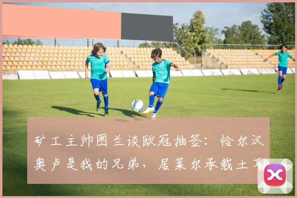 矿工主帅图兰谈欧冠抽签：恰尔汉奥卢是我的兄弟，居莱尔承载土耳其的希望