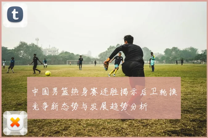 中国男篮热身赛连胜揭示后卫轮换竞争新态势与发展趋势分析