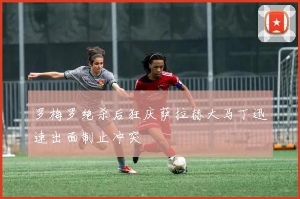 罗梅罗绝杀后狂庆萨拉赫大马丁迅速出面制止冲突