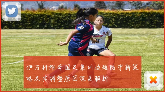 伊万科维奇国足集训边路防守新策略及其调整原因深度解析