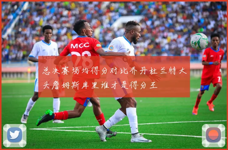 总决赛场均得分对比乔丹杜兰特大头詹姆斯库里谁才是得分王