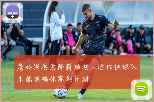 詹姆斯愿意降薪助湖人运作但球队未能明确休赛期计划