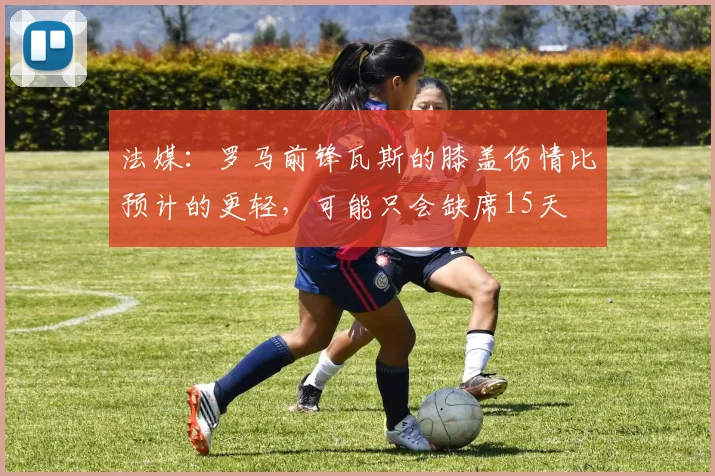 法媒：罗马前锋瓦斯的膝盖伤情比预计的更轻，可能只会缺席15天