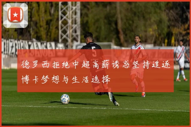 德罗西拒绝中超高薪诱惑坚持追逐博卡梦想与生活选择