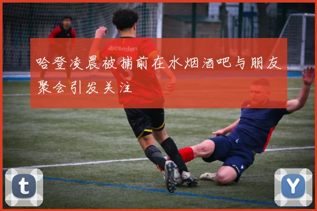 哈登凌晨被捕前在水烟酒吧与朋友聚会引发关注