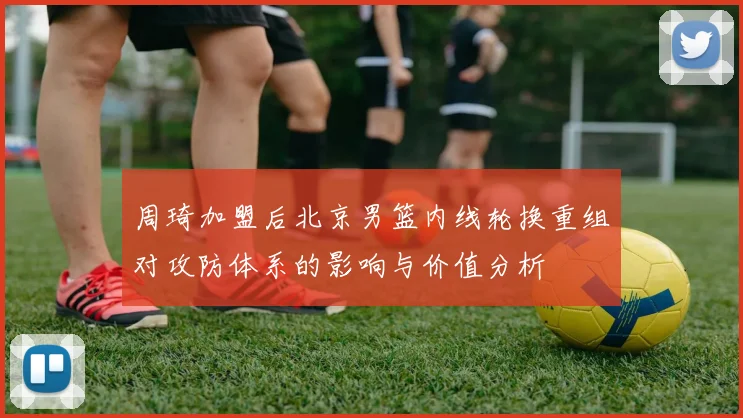 周琦加盟后北京男篮内线轮换重组对攻防体系的影响与价值分析