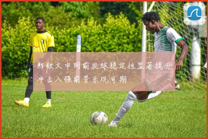 郑钦文中网前发球稳定性显著提升冲击八强前景乐观可期