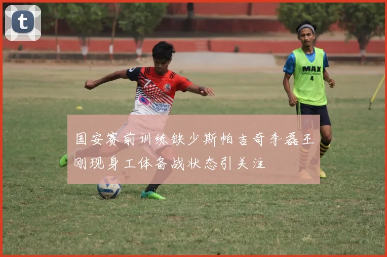 国安赛前训练缺少斯帕吉奇李磊王刚现身工体备战状态引关注